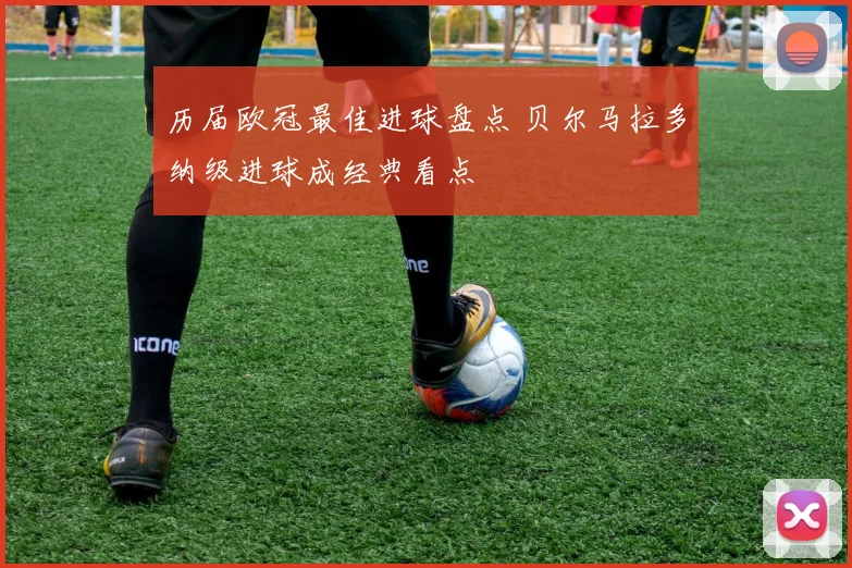 历届欧冠最佳进球盘点 贝尔马拉多纳级进球成经典看点