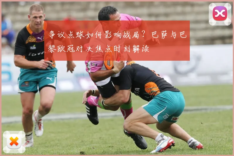 争议点球如何影响战局？巴萨与巴黎欧冠对决焦点时刻解读