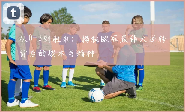 从0-3到胜利:揭秘欧冠最伟大逆转背后的战术与精神