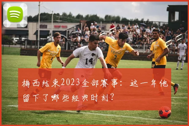 梅西结束2023全部赛事：这一年他留下了哪些经典时刻？