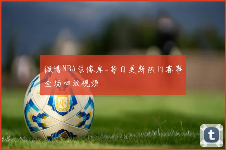微博NBA录像库_每日更新热门赛事全场回放视频