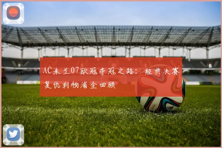 AC米兰07欧冠夺冠之路:经典决赛复仇利物浦全回顾