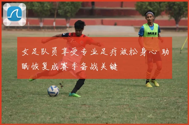 女足队员享受专业足疗放松身心 助眠恢复成赛季备战关键