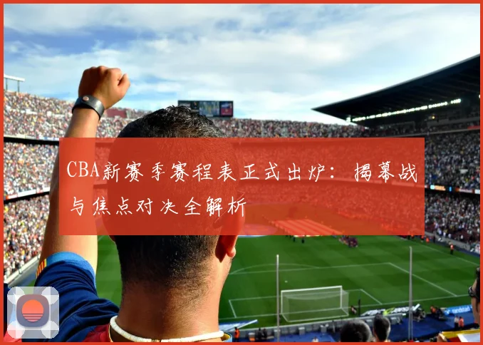 CBA新赛季赛程表正式出炉：揭幕战与焦点对决全解析