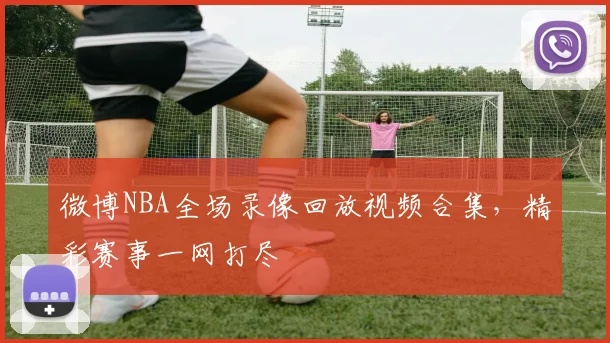 微博NBA全场录像回放视频合集，精彩赛事一网打尽