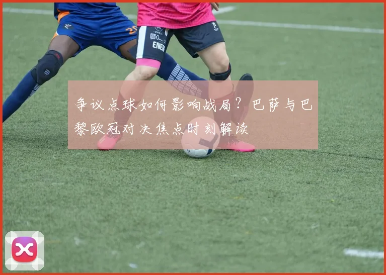 争议点球如何影响战局？巴萨与巴黎欧冠对决焦点时刻解读